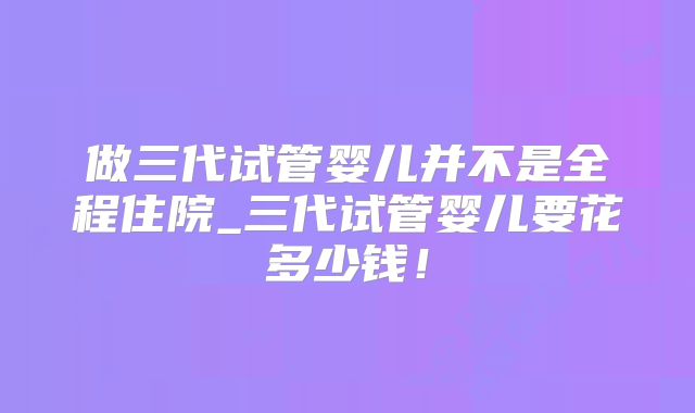 做三代试管婴儿并不是全程住院_三代试管婴儿要花多少钱！