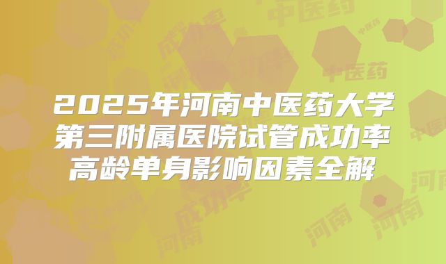 2025年河南中医药大学第三附属医院试管成功率高龄单身影响因素全解