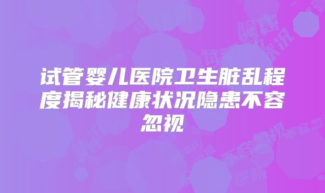 试管婴儿医院卫生脏乱程度揭秘健康状况隐患不容忽视