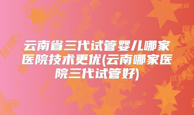云南省三代试管婴儿哪家医院技术更优(云南哪家医院三代试管好)