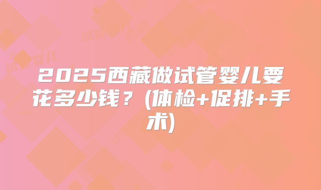 2025西藏做试管婴儿要花多少钱？(体检+促排+手术)
