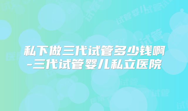 私下做三代试管多少钱啊-三代试管婴儿私立医院