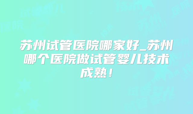 苏州试管医院哪家好_苏州哪个医院做试管婴儿技术成熟！