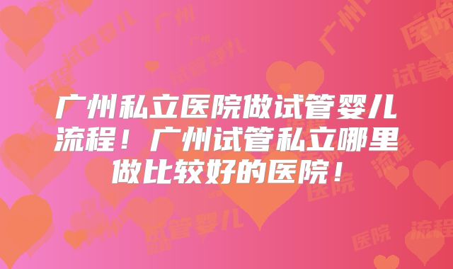 广州私立医院做试管婴儿流程!广州试管私立哪里做比较好的医院!