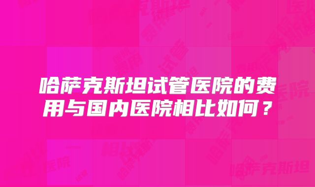 哈萨克斯坦试管医院的费用与国内医院相比如何？