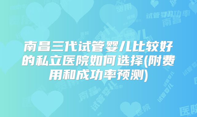 南昌三代试管婴儿比较好的私立医院如何选择(附费用和成功率预测)