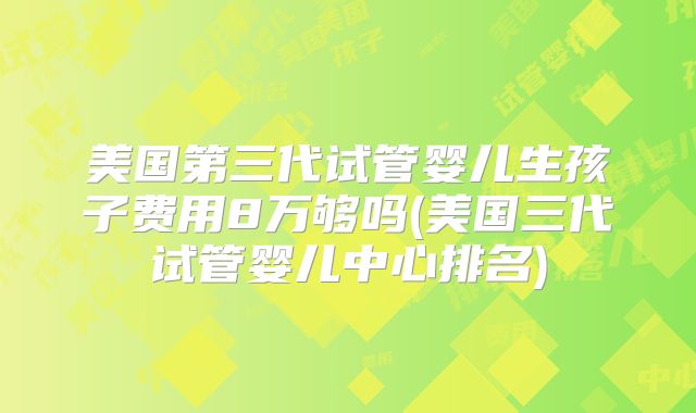 美国第三代试管婴儿生孩子费用8万够吗(美国三代试管婴儿中心排名)