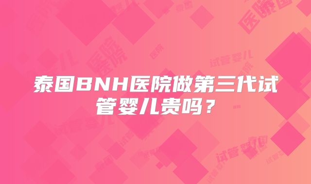 泰国BNH医院做第三代试管婴儿贵吗？