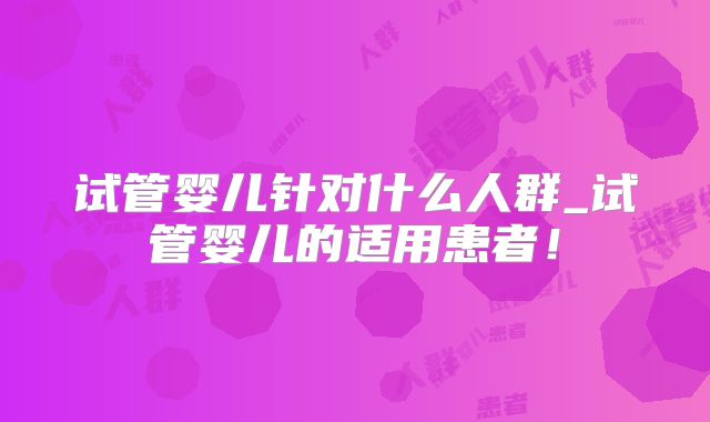 试管婴儿针对什么人群_试管婴儿的适用患者！