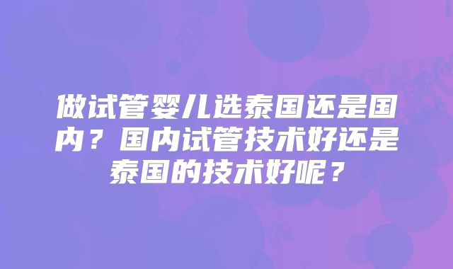 做试管婴儿选泰国还是国内？国内试管技术好还是泰国的技术好呢？