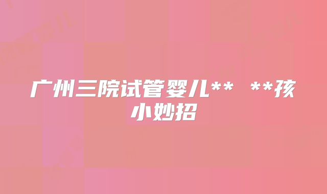 广州三院试管婴儿** **孩小妙招