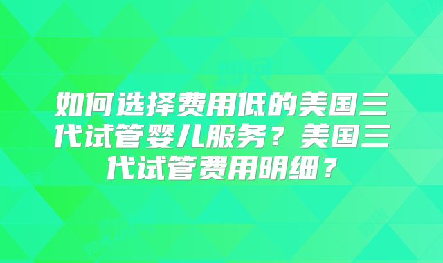 如何选择费用低的美国三代试管婴儿服务？美国三代试管费用明细？