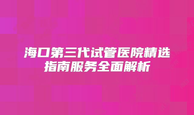海口第三代试管医院精选指南服务全面解析