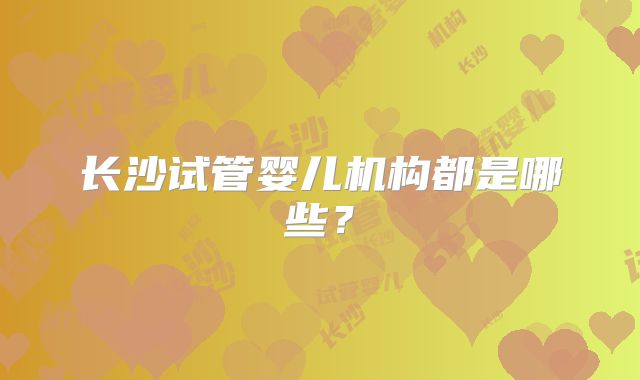 长沙试管婴儿机构都是哪些？