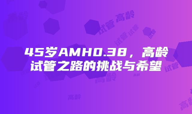 45岁AMH0.38，高龄试管之路的挑战与希望