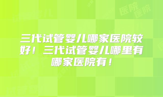 三代试管婴儿哪家医院较好！三代试管婴儿哪里有哪家医院有！