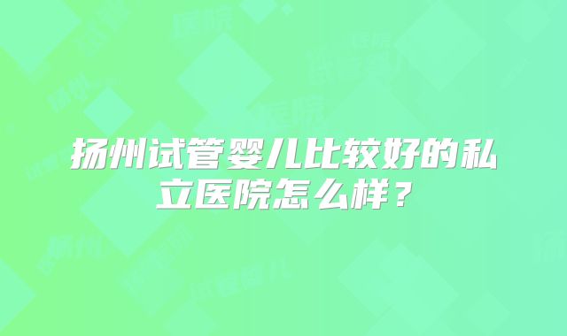 扬州试管婴儿比较好的私立医院怎么样?