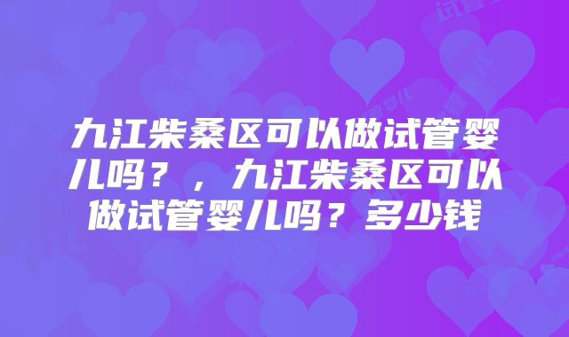 九江柴桑区可以做试管婴儿吗？，九江柴桑区可以做试管婴儿吗？多少钱
