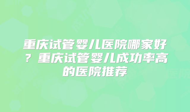 重庆试管婴儿医院哪家好？重庆试管婴儿成功率高的医院推荐