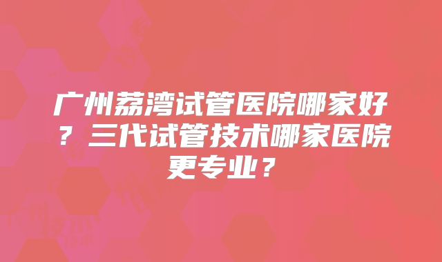 广州荔湾试管医院哪家好？三代试管技术哪家医院更专业？