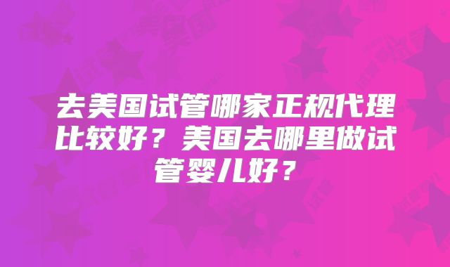 去美国试管哪家正规代理比较好？美国去哪里做试管婴儿好？