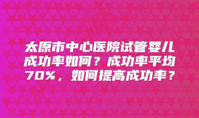 太原市中心医院试管婴儿成功率如何？成功率平均70%，如何提高成功率？