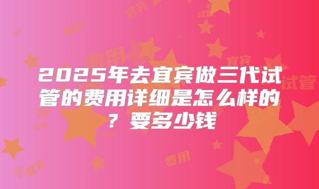 2025年去宜宾做三代试管的费用详细是怎么样的?要多少钱
