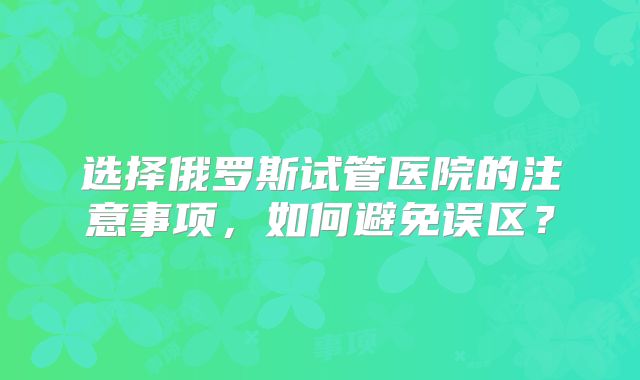 选择俄罗斯试管医院的注意事项，如何避免误区？