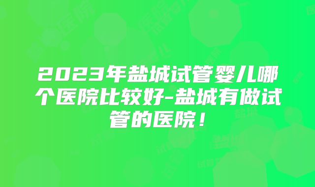 2023年盐城试管婴儿哪个医院比较好-盐城有做试管的医院!