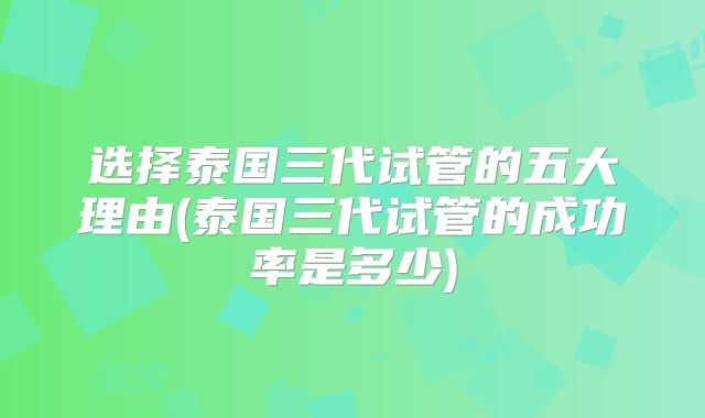 选择泰国三代试管的五大理由(泰国三代试管的成功率是多少)