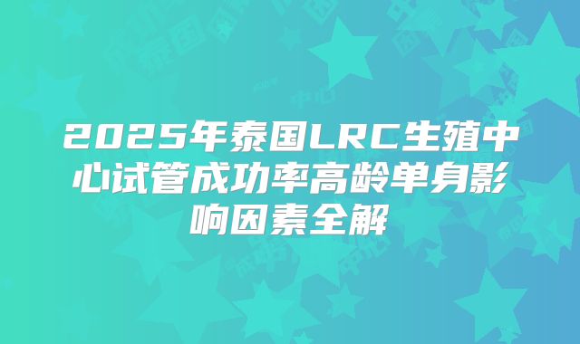 2025年泰国LRC生殖中心试管成功率高龄单身影响因素全解
