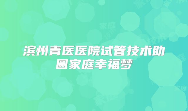 滨州青医医院试管技术助圆家庭幸福梦