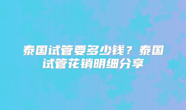 泰国试管要多少钱？泰国试管花销明细分享