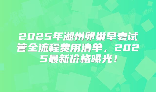 2025年湖州卵巢早衰试管全流程费用清单，2025最新价格曝光！
