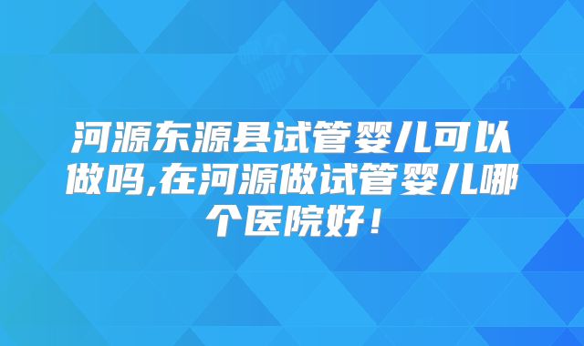 河源东源县试管婴儿可以做吗,在河源做试管婴儿哪个医院好！