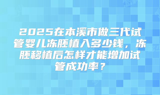 2025在本溪市做三代试管婴儿冻胚植入多少钱,冻胚移植后怎样才能增加试管成功率?