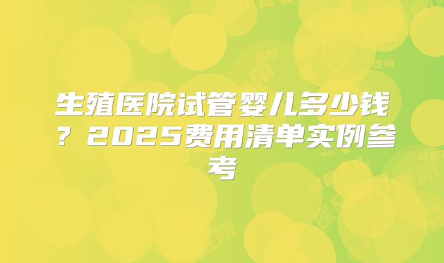 生殖医院试管婴儿多少钱？2025费用清单实例参考