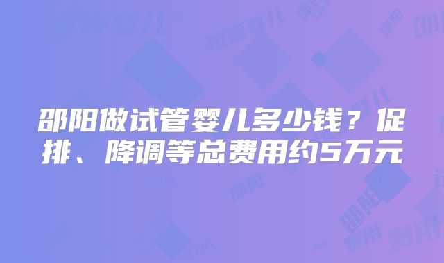 邵阳做试管婴儿多少钱？促排、降调等总费用约5万元