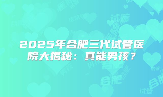 2025年合肥三代试管医院大揭秘：真能男孩？