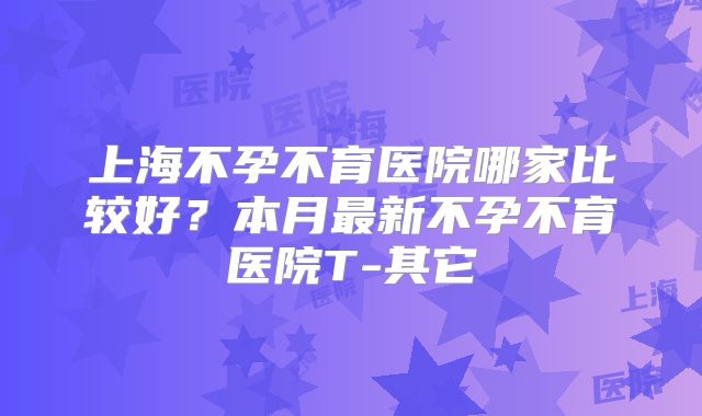 上海不孕不育医院哪家比较好？本月最新不孕不育医院T-其它