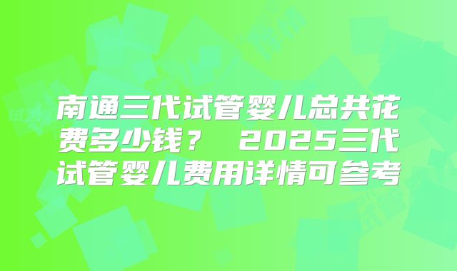 南通三代试管婴儿总共花费多少钱? 2025三代试管婴儿费用详情可参考