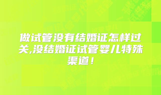 做试管没有结婚证怎样过关,没结婚证试管婴儿特殊渠道！