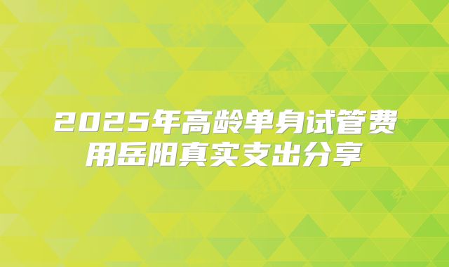 2025年高龄单身试管费用岳阳真实支出分享