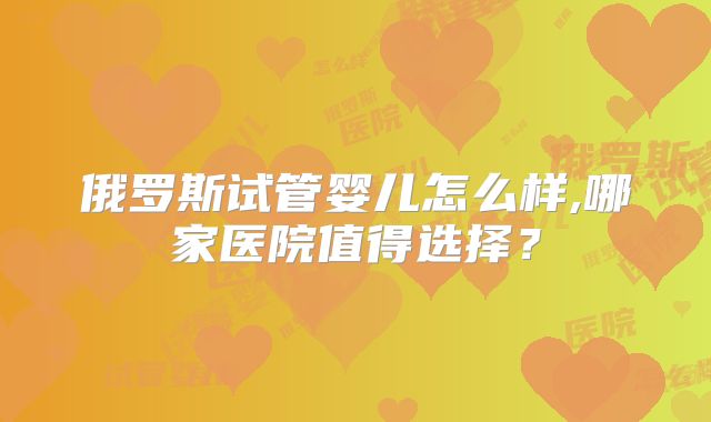 俄罗斯试管婴儿怎么样,哪家医院值得选择？