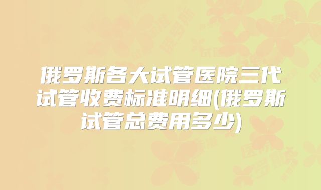 俄罗斯各大试管医院三代试管收费标准明细(俄罗斯试管总费用多少)