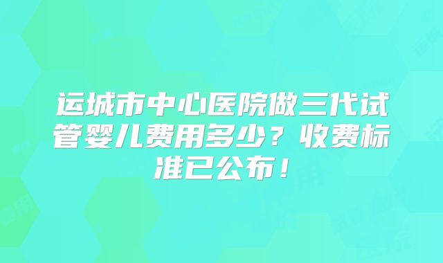 运城市中心医院做三代试管婴儿费用多少？收费标准已公布！