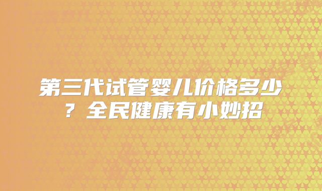 第三代试管婴儿价格多少？全民健康有小妙招