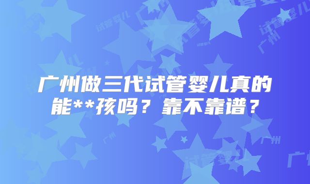 广州做三代试管婴儿真的能**孩吗？靠不靠谱？