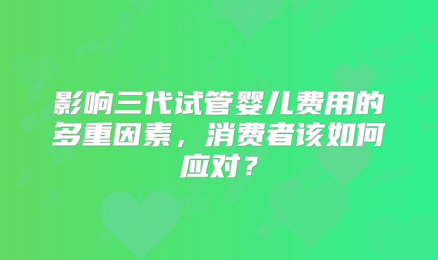 影响三代试管婴儿费用的多重因素,消费者该如何应对?