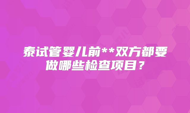 泰试管婴儿前**双方都要做哪些检查项目？